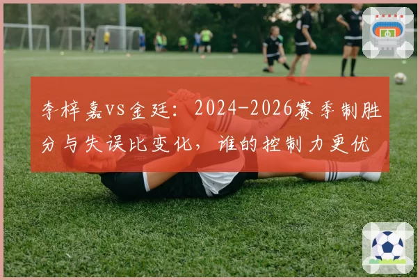 李梓嘉vs金廷：2024-2026赛季制胜分与失误比变化，谁的控制力更优？