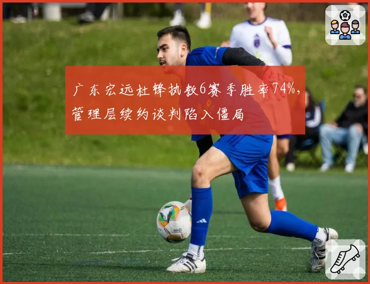 广东宏远杜锋执教6赛季胜率74%，管理层续约谈判陷入僵局