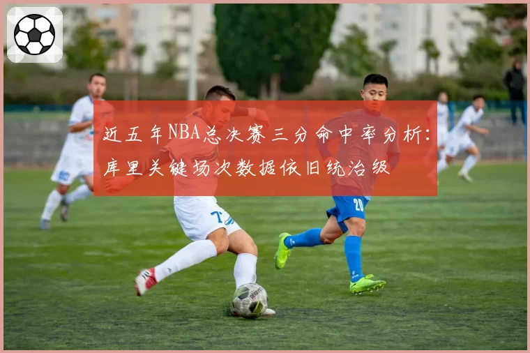 近五年NBA总决赛三分命中率分析:库里关键场次数据依旧统治级