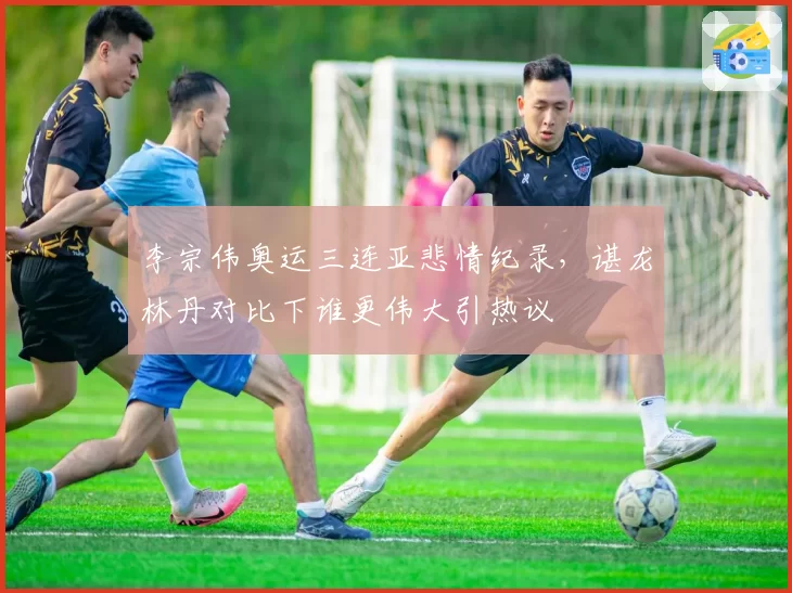李宗伟奥运三连亚悲情纪录,谌龙林丹对比下谁更伟大引热议