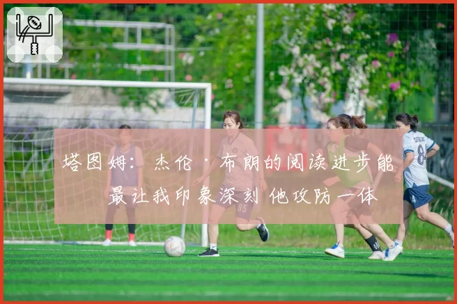 塔图姆:杰伦·布朗的阅读进步能力最让我印象深刻 他攻防一体