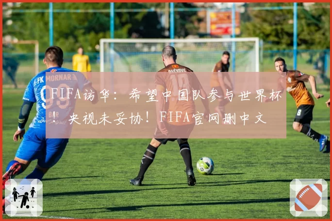 FIFA访华:希望中国队参与世界杯!央视未妥协!FIFA官网删中文