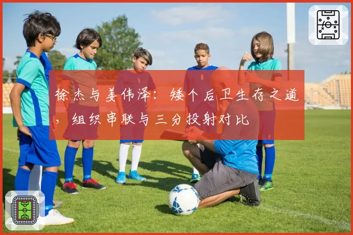 徐杰与姜伟泽：矮个后卫生存之道，组织串联与三分投射对比