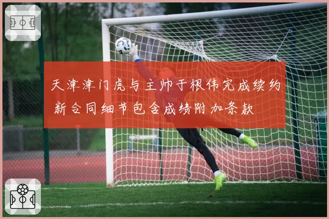 天津津门虎与主帅于根伟完成续约 新合同细节包含成绩附加条款