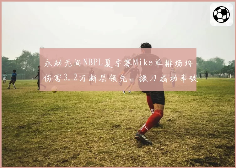 永劫无间NBPL夏季赛Mike单排场均伤害3.2万断层领先，振刀成功率破70%