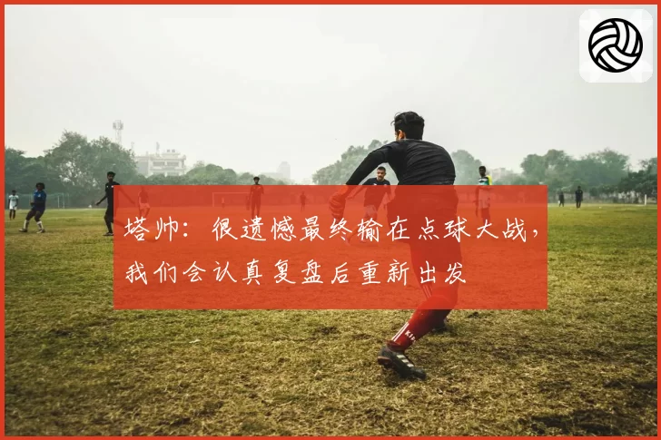 塔帅：很遗憾最终输在点球大战，我们会认真复盘后重新出发