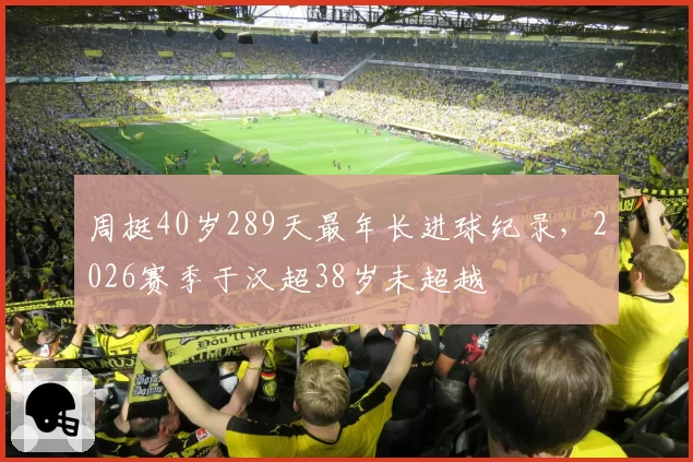 周挺40岁289天最年长进球纪录，2026赛季于汉超38岁未超越