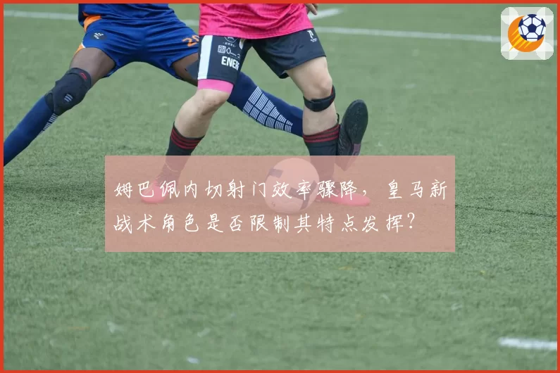 姆巴佩内切射门效率骤降，皇马新战术角色是否限制其特点发挥？