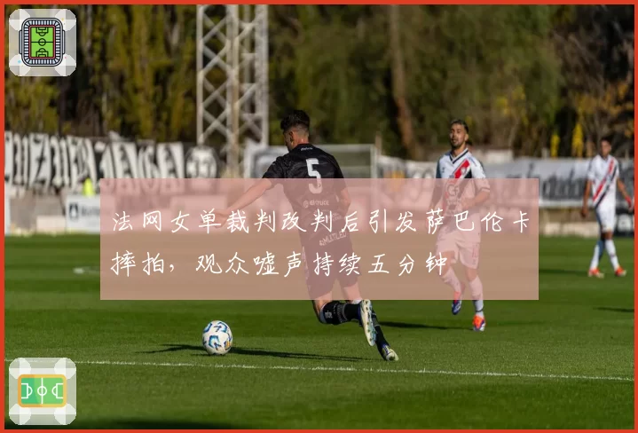 法网女单裁判改判后引发萨巴伦卡摔拍,观众嘘声持续五分钟