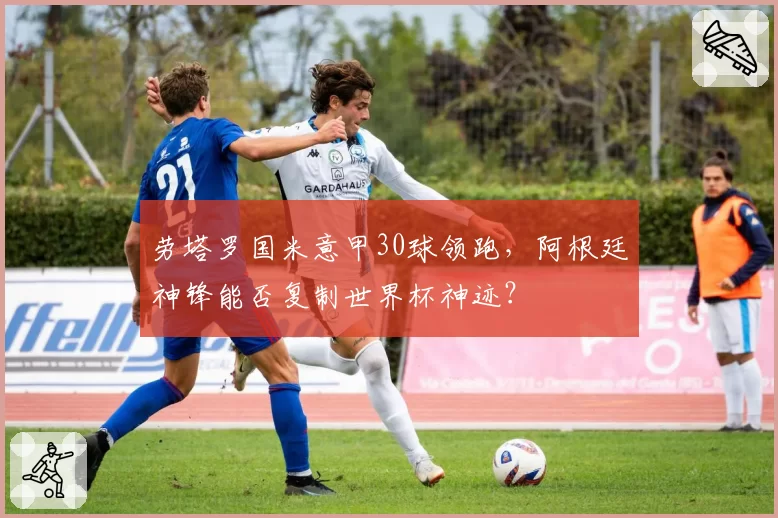 劳塔罗国米意甲30球领跑，阿根廷神锋能否复制世界杯神迹？