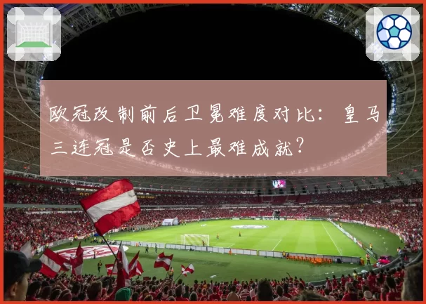 欧冠改制前后卫冕难度对比：皇马三连冠是否史上最难成就？