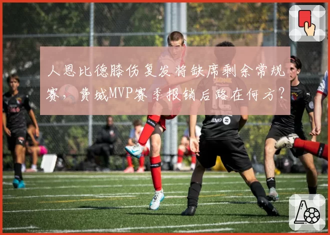 人恩比德膝伤复发将缺席剩余常规赛,费城MVP赛季报销后路在何方?