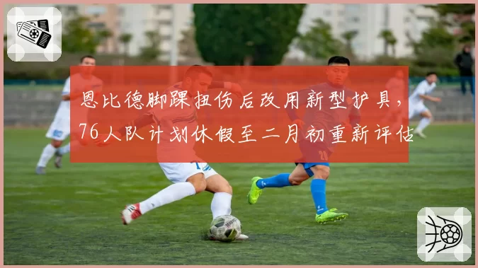 恩比德脚踝扭伤后改用新型护具，76人队计划休假至二月初重新评估