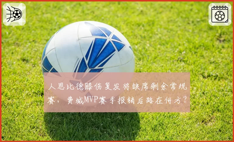 人恩比德膝伤复发将缺席剩余常规赛,费城MVP赛季报销后路在何方?