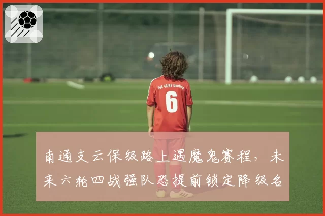 南通支云保级路上遇魔鬼赛程，未来六轮四战强队恐提前锁定降级名额