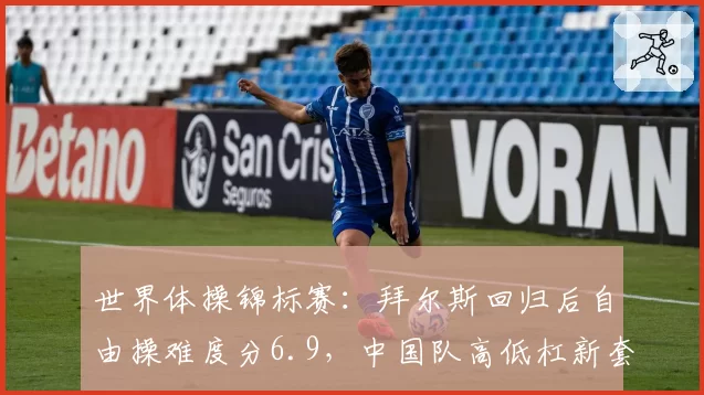 世界体操锦标赛：拜尔斯回归后自由操难度分6.9，中国队高低杠新套稳定仅1次失误