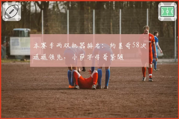 本赛季两双机器排名：约基奇58次遥遥领先，小萨字母哥紧随