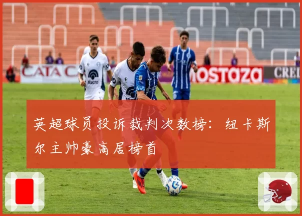 英超球员投诉裁判次数榜：纽卡斯尔主帅豪高居榜首