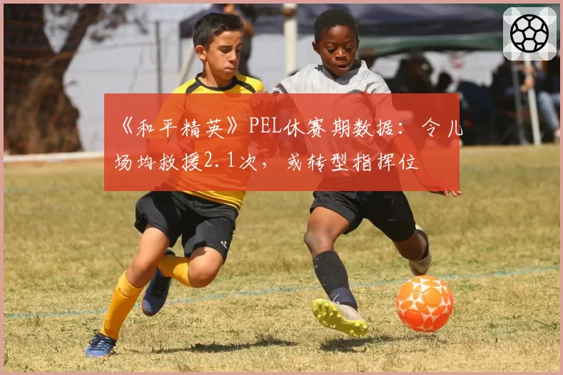 《和平精英》PEL休赛期数据：令儿场均救援2.1次，或转型指挥位