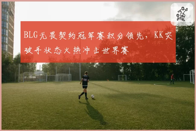 BLG无畏契约冠军赛积分领先,KK突破手状态火热冲击世界赛