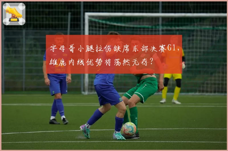 字母哥小腿拉伤缺席东部决赛G1,雄鹿内线优势将荡然无存?