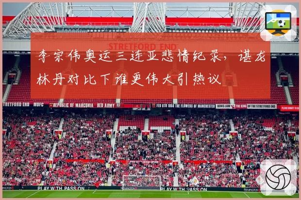 李宗伟奥运三连亚悲情纪录,谌龙林丹对比下谁更伟大引热议