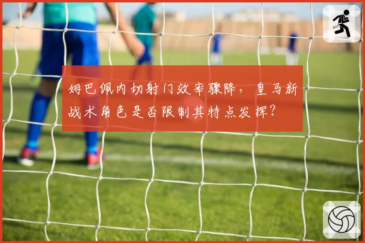 姆巴佩内切射门效率骤降，皇马新战术角色是否限制其特点发挥？