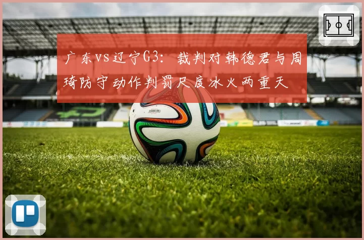 广东vs辽宁G3：裁判对韩德君与周琦防守动作判罚尺度冰火两重天