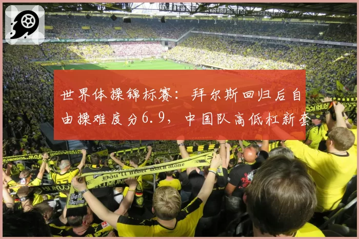 世界体操锦标赛：拜尔斯回归后自由操难度分6.9，中国队高低杠新套稳定仅1次失误