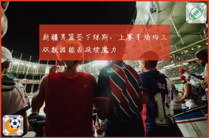 新疆男篮签下琼斯,上赛季场均三双数据能否延续魔力