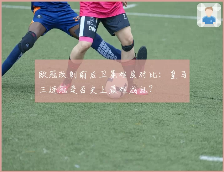 欧冠改制前后卫冕难度对比：皇马三连冠是否史上最难成就？