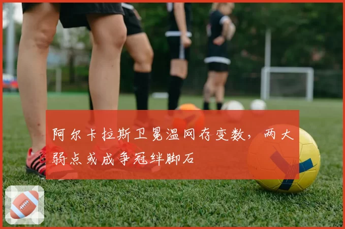 阿尔卡拉斯卫冕温网存变数，两大弱点或成争冠绊脚石