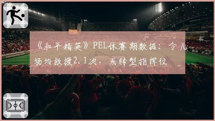 《和平精英》PEL休赛期数据：令儿场均救援2.1次，或转型指挥位
