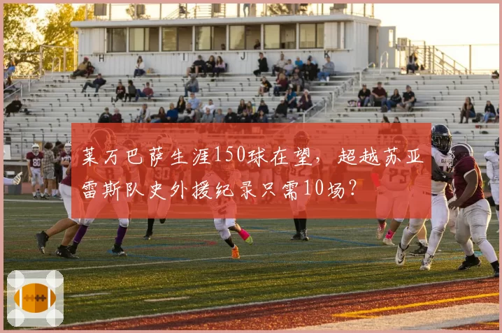 莱万巴萨生涯150球在望，超越苏亚雷斯队史外援纪录只需10场？