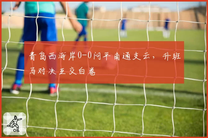 青岛西海岸0-0闷平南通支云，升班马对决互交白卷