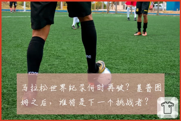 马拉松世界纪录何时再破？基普图姆之后，谁将是下一个挑战者？