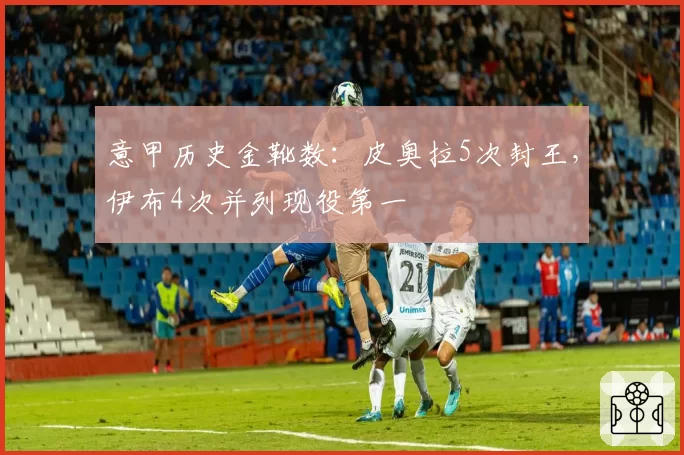 意甲历史金靴数：皮奥拉5次封王，伊布4次并列现役第一