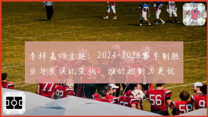 李梓嘉vs金廷：2024-2026赛季制胜分与失误比变化，谁的控制力更优？