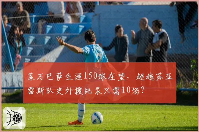 莱万巴萨生涯150球在望，超越苏亚雷斯队史外援纪录只需10场？