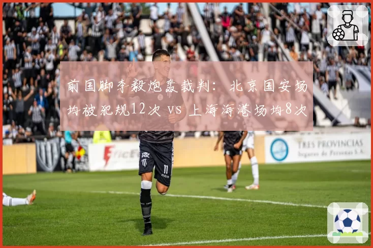 前国脚李毅炮轰裁判：北京国安场均被犯规12次 vs 上海海港场均8次，保护力度差异明显